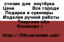 столик для  ноутбука › Цена ­ 1 200 - Все города Подарки и сувениры » Изделия ручной работы   . Тверская обл.,Конаково г.